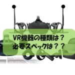 VR機器の種類とは?必要スペックは??